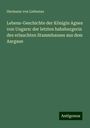 Hermann von Liebenau: Lebens-Geschichte der Königin Agnes von Ungarn: der letzten habsburgerin des erlauchten Stammhauses aus dem Aargaue, Buch