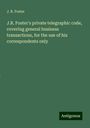 J. R. Foster: J.R. Foster's private telegraphic code, covering general business transactions, for the use of his correspondents only, Buch