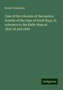 Robert Godlonton: Case of the colonists of the eastern frontier of the Cape of Good Hope, in reference to the Kaffir Wars of 1835-36 and 1846, Buch