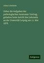 Julius Cohnheim: Ueber die Aufgaben der pathologischen Anatomie: Vortrag, gehalten beim Antritt des Lehramts an der Uniersität Leipzig am 11. Mai 1878, Buch