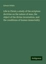 Edward White: Life in Christ; a study of the scripture doctrine on the nature of man, the object of the divine incarnation, and the conditions of human immortality, Buch