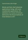 Charled Romley Alder Wright: Metals and their chief industrial applications: being, with some considerable applications, the substance of a course of lectures delivered at the Royal Institute of Great Britain in 1877, Buch