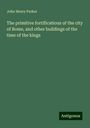 John Henry Parker: The primitive fortifications of the city of Rome, and other buildings of the time of the kings, Buch