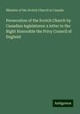 Minister Of The Scotch Church In Canada: Persecution of the Scotch Church by Canadian legislatures: a letter to the Right Honorable the Privy Council of England, Buch