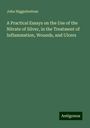 John Higginbottom: A Practical Essays on the Use of the Nitrate of Silver, in the Treatment of Inflammation, Wounds, and Ulcers, Buch