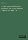Anonymous: A List of Persons, Corporations, Companies, and Estates Assessed a Town Tax and Sewer Tax, Buch