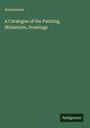 Anonymous: A Catalogue of the Painting, Miniatures, Drawings, Buch