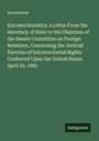 Anonymous: Extraterritoriality; a Letter From the Secretary of State to the Chairman of the Senate Committee on Foreign Relations, Concerning the Judicial Exercise of Extraterritorial Rights Conferred Upon the United States. April 29, 1882, Buch