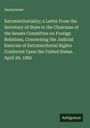 Anonymous: Extraterritoriality; a Letter From the Secretary of State to the Chairman of the Senate Committee on Foreign Relations, Concerning the Judicial Exercise of Extraterritorial Rights Conferred Upon the United States. April 29, 1882, Buch