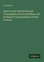 Anonymous: Report on the Distribution and Consumption of Corn and Wheat, and the Rates of Transportation of Farm Products, Buch