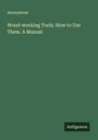 Anonymous: Wood-working Tools. How to Use Them. A Manual, Buch