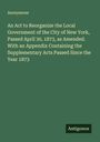 Anonymous: An Act to Reorganize the Local Government of the City of New York, Passed April 30, 1873, as Amended. With an Appendix Containing the Supplementary Acts Passed Since the Year 1873, Buch