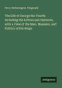 Percy Hetherington Fitzgerald: The Life of George the Fourth. Including His Letters and Opinions, with a View of the Men, Manners, and Politics of His Reign, Buch