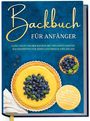 Claudia Lehmhuis: Backbuch für Anfänger: Ganz leicht selber backen mit den köstlichsten Backrezepten für jeden Geschmack und Anlass - Kuchen, Torten, Tartes, Pies, Cupcakes, Kekse, Soufflés, Flammkuchen, Brote u.v.m., Buch